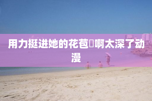 用力挺进她的花苞⋯啊太深了动漫