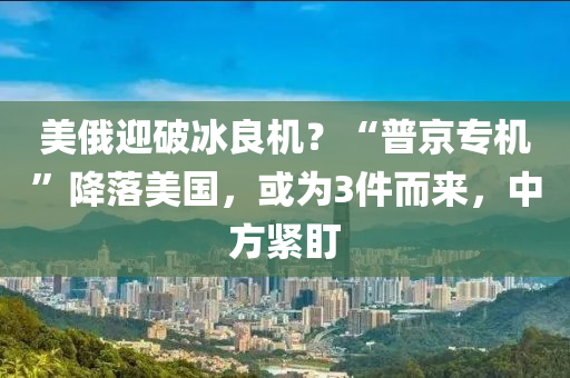 美俄迎破冰良机？“普京专机”降落美国，或为3件而来，中方紧盯