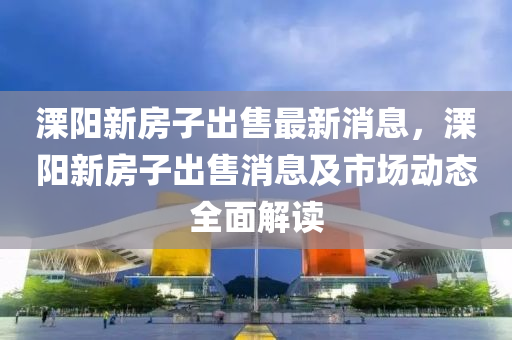 溧阳新房子出售最新消息，溧阳新房子出售消息及市场动态全面解读