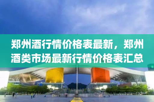 郑州酒行情价格表最新，郑州酒类市场最新行情价格表汇总