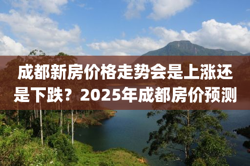 成都新房价格走势会是上涨还是下跌？2025年成都房价预测