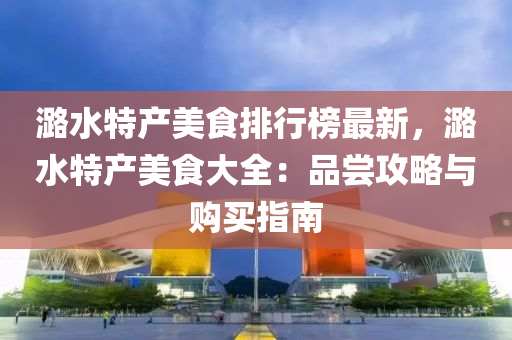潞水特产美食排行榜最新，潞水特产美食大全：品尝攻略与购买指南