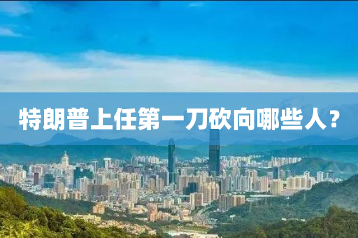 特朗普上任第一刀砍向哪些人？
