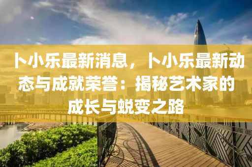卜小乐最新消息，卜小乐最新动态与成就荣誉：揭秘艺术家的成长与蜕变之路