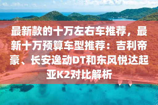 最新款的十万左右车推荐，最新十万预算车型推荐：吉利帝豪、长安逸动DT和东风悦达起亚K2对比解析