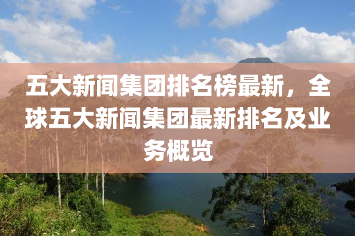 五大新闻集团排名榜最新，全球五大新闻集团最新排名及业务概览