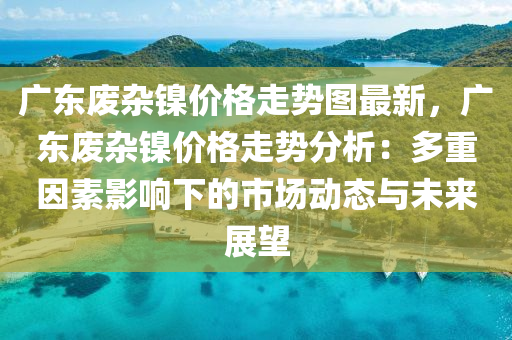 广东废杂镍价格走势图最新，广东废杂镍价格走势分析：多重因素影响下的市场动态与未来展望