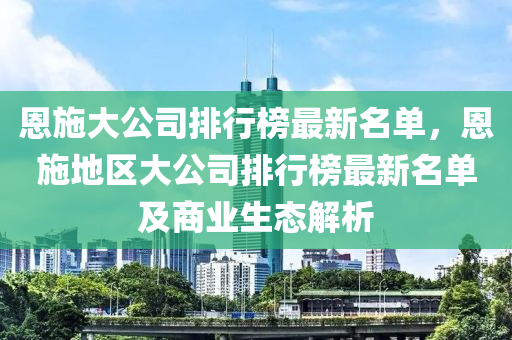恩施大公司排行榜最新名单，恩施地区大公司排行榜最新名单及商业生态解析
