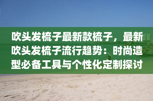 吹头发梳子最新款梳子，最新吹头发梳子流行趋势：时尚造型必备工具与个性化定制探讨