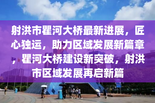 射洪市瞿河大桥最新进展，匠心独运，助力区域发展新篇章，瞿河大桥建设新突破，射洪市区域发展再启新篇