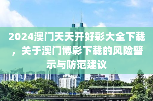 2024澳门天天开好彩大全下载，关于澳门博彩下载的风险警示与防范建议