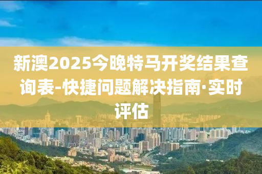 新澳2025今晚特马开奖结果查询表-快捷问题解决指南·实时评估
