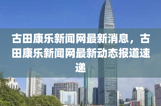 古田康乐新闻网最新消息，古田康乐新闻网最新动态报道速递