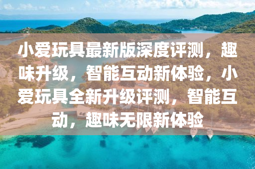 小爱玩具最新版深度评测，趣味升级，智能互动新体验，小爱玩具全新升级评测，智能互动，趣味无限新体验