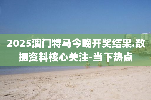 2025澳门特马今晚开奖结果.数据资料核心关注-当下热点