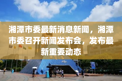湘潭市委最新消息新闻，湘潭市委召开新闻发布会，发布最新重要动态