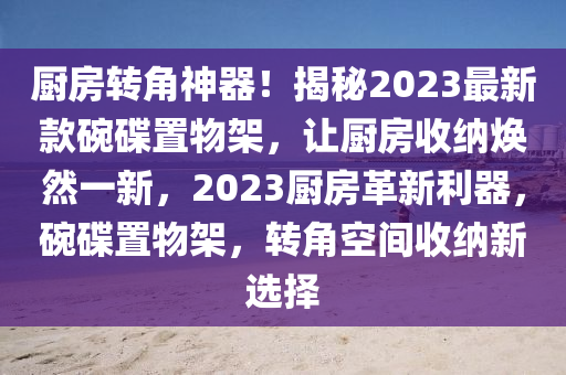 厨房转角神器！揭秘2023最新款碗碟置物架，让厨房收纳焕然一新，2023厨房革新利器，碗碟置物架，转角空间收纳新选择