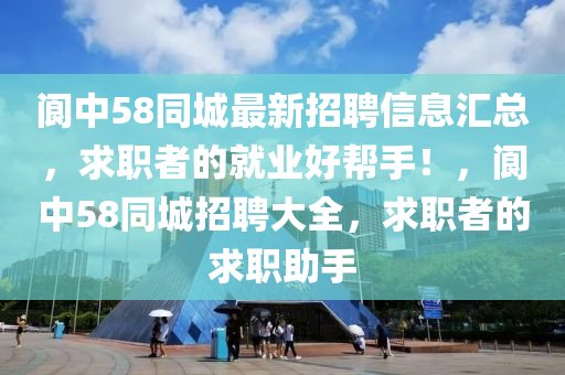 阆中58同城最新招聘信息汇总，求职者的就业好帮手！，阆中58同城招聘大全，求职者的求职助手