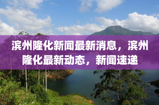 滨州隆化新闻最新消息，滨州隆化最新动态，新闻速递