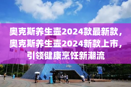 奥克斯养生壶2024款最新款，奥克斯养生壶2024新款上市，引领健康烹饪新潮流