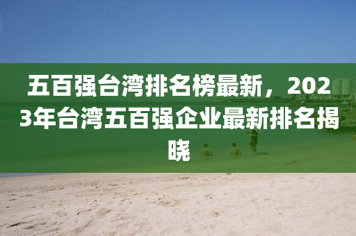 五百强台湾排名榜最新，2023年台湾五百强企业最新排名揭晓
