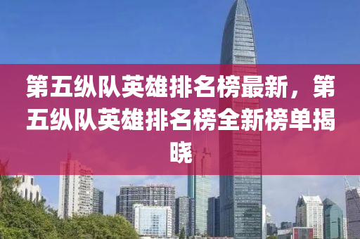 第五纵队英雄排名榜最新，第五纵队英雄排名榜全新榜单揭晓