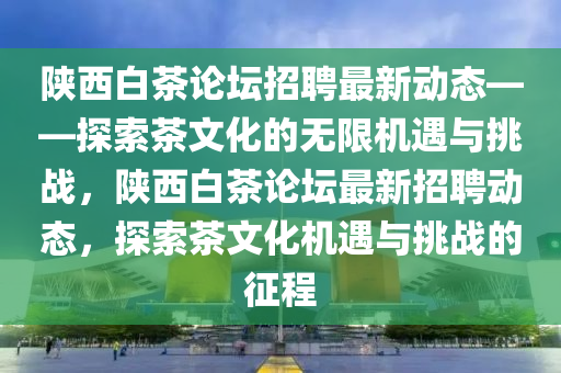 陕西白茶论坛招聘最新动态——探索茶文化的无限机遇与挑战，陕西白茶论坛最新招聘动态，探索茶文化机遇与挑战的征程