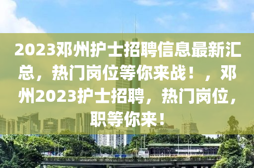 2023邓州护士招聘信息最新汇总，热门岗位等你来战！，邓州2023护士招聘，热门岗位，职等你来！