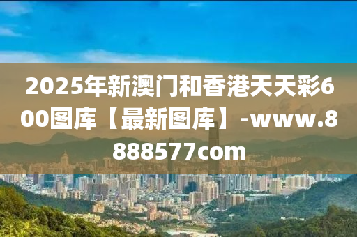 2025年新澳门和香港天天彩600图库【最新图库】-www.8888577com