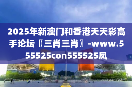 2025年新澳门和香港天天彩高手论坛〖三肖三肖〗-www.555525con555525凤