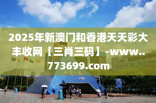 2025年新澳门和香港天天彩大丰收网【三肖三码】-www..773699.com