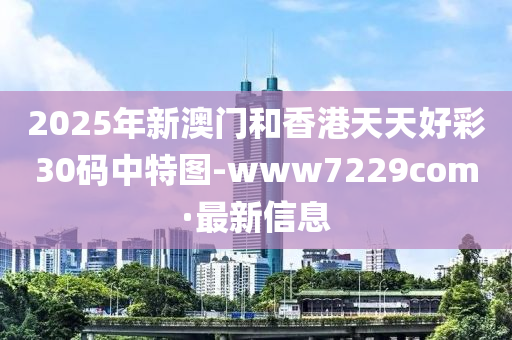2025年新澳门和香港天天好彩30码中特图-www7229com·最新信息