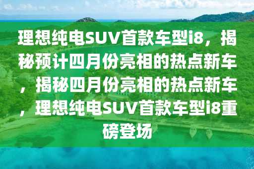 理想纯电SUV首款车型i8，揭秘预计四月份亮相的热点新车，揭秘四月份亮相的热点新车，理想纯电SUV首款车型i8重磅登场