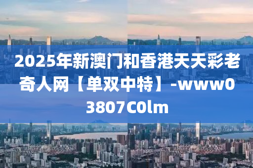 2025年新澳门和香港天天彩老奇人网【单双中特】-www03807C0lm