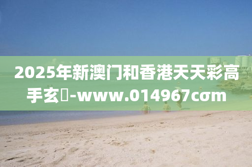 2025年新澳门和香港天天彩高手玄機-www.014967cσm
