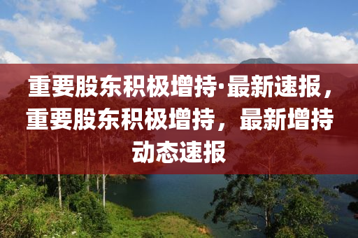重要股东积极增持·最新速报，重要股东积极增持，最新增持动态速报