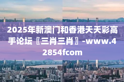 2025年新澳门和香港天天彩高手论坛〖三肖三肖〗-www.42854fcom