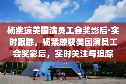 杨紫琼美国演员工会奖影后·实时跟踪，杨紫琼获美国演员工会奖影后，实时关注与追踪