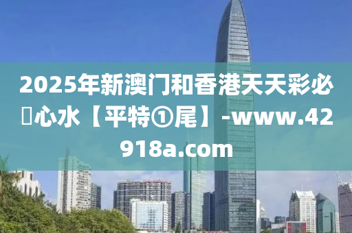2025年新澳门和香港天天彩必發心水【平特①尾】-www.42918a.com