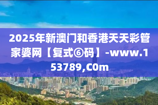 2025年新澳门和香港天天彩管家婆网【复式⑥码】-www.153789,C0m