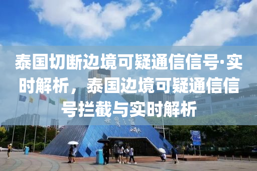泰国切断边境可疑通信信号·实时解析，泰国边境可疑通信信号拦截与实时解析