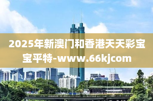 2025年新澳门和香港天天彩宝宝平特-www.66kjcom