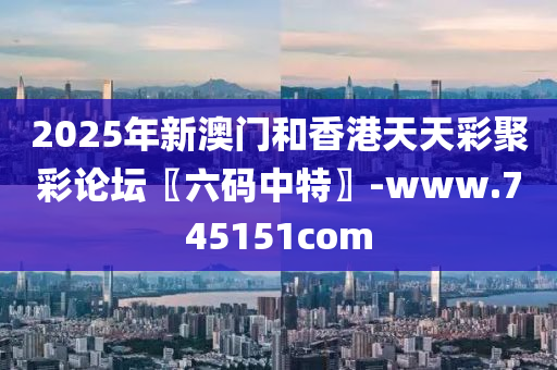 2025年新澳门和香港天天彩聚彩论坛〖六码中特〗-www.745151com