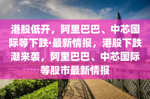 港股低开，阿里巴巴、中芯国际等下跌·最新情报，港股下跌潮来袭，阿里巴巴、中芯国际等股市最新情报