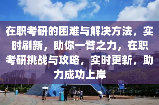 在职考研的困难与解决方法，实时刷新，助你一臂之力，在职考研挑战与攻略，实时更新，助力成功上岸