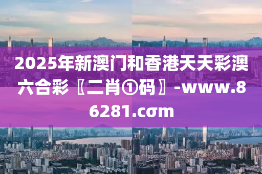 2025年新澳门和香港天天彩澳六合彩〖二肖①码〗-www.86281.cσm