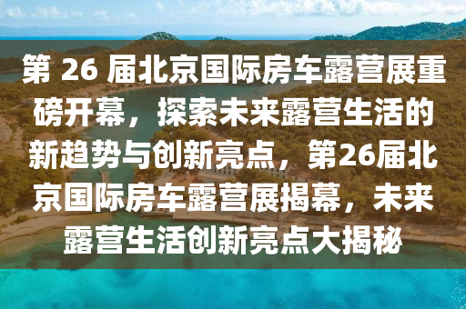 第 26 届北京国际房车露营展重磅开幕，探索未来露营生活的新趋势与创新亮点，第26届北京国际房车露营展揭幕，未来露营生活创新亮点大揭秘