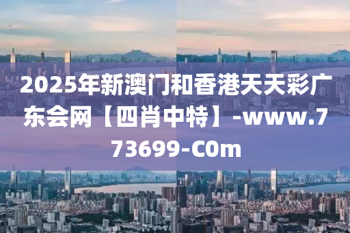 2025年新澳门和香港天天彩广东会网【四肖中特】-www.773699-C0m