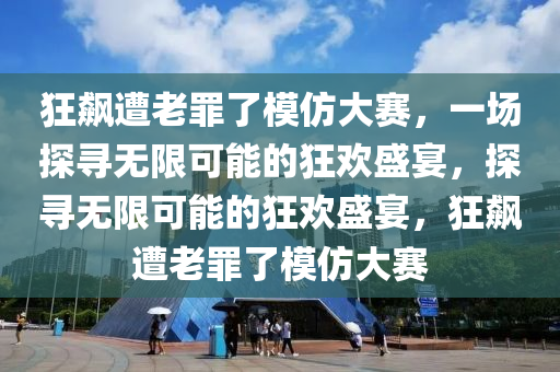 狂飙遭老罪了模仿大赛，一场探寻无限可能的狂欢盛宴，探寻无限可能的狂欢盛宴，狂飙遭老罪了模仿大赛