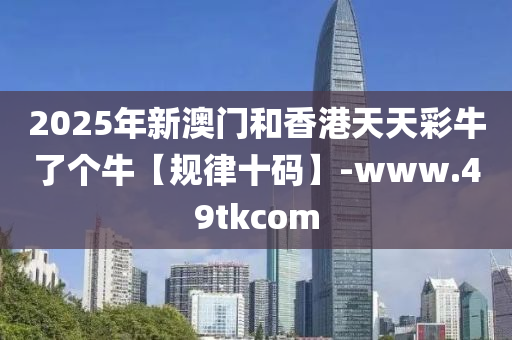 2025年新澳门和香港天天彩牛了个牛【规律十码】-www.49tkcom